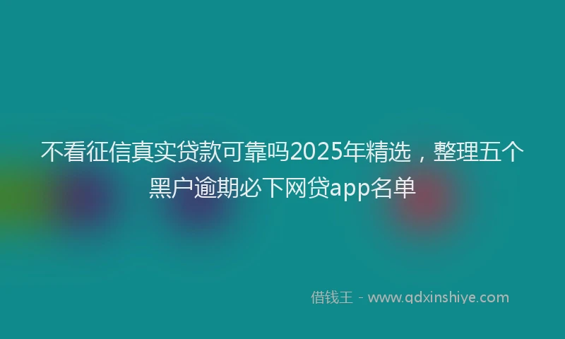 不看征信真实贷款可靠吗2025年精选，整理五个黑户逾期必下网贷app名单