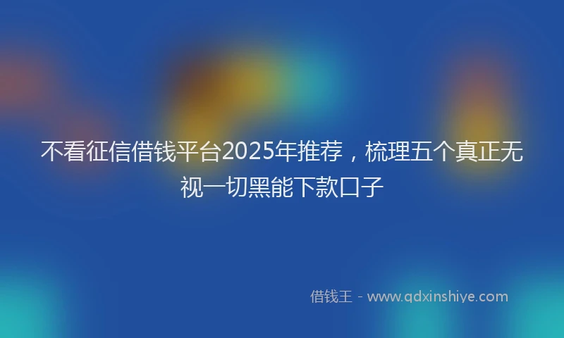 不看征信借钱平台2025年推荐，梳理五个真正无视一切黑能下款口子