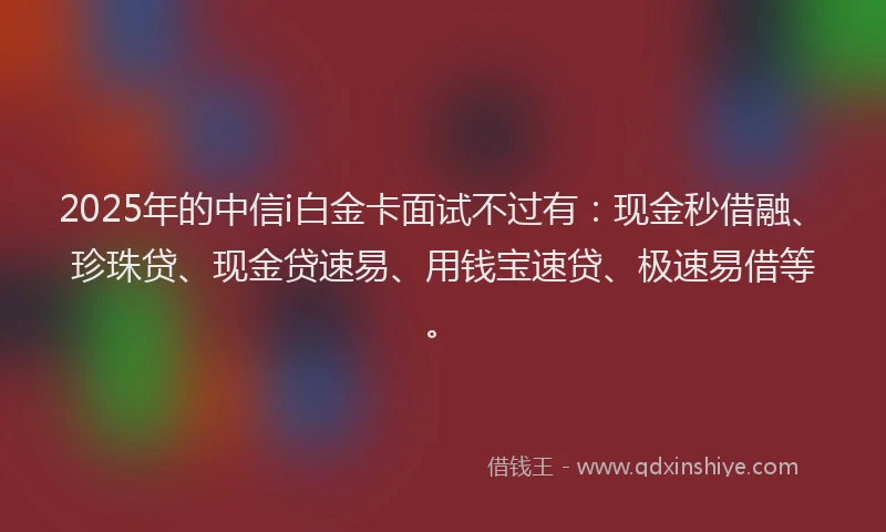2025年的中信i白金卡面试不过有：现金秒借融、珍珠贷、现金贷速易、用钱宝速贷、极速易借等。