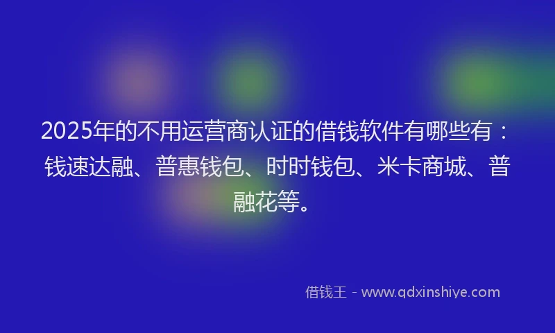 2025年的不用运营商认证的借钱软件有哪些有：钱速达融、普惠钱包、时时钱包、米卡商城、普融花等。