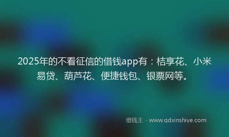 2025年的不看征信的借钱app有：桔享花、小米易贷、葫芦花、便捷钱包、银票网等。