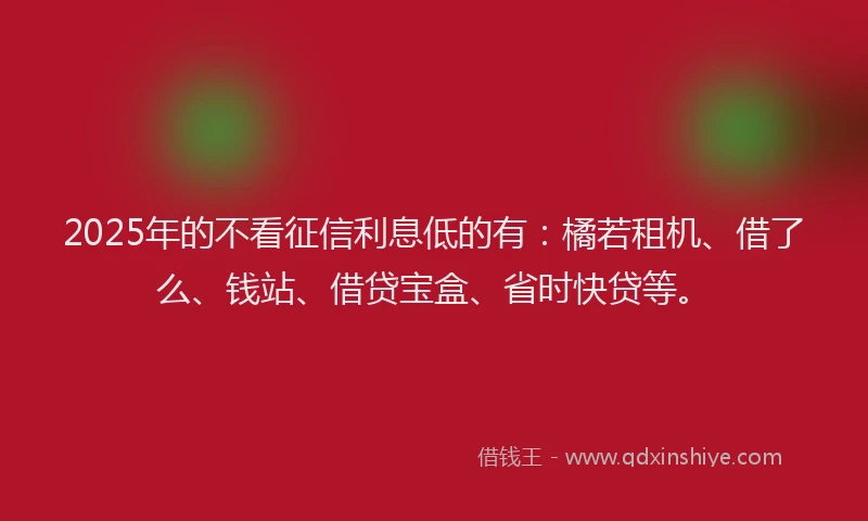 2025年的不看征信利息低的有：橘若租机、借了么、钱站、借贷宝盒、省时快贷等。