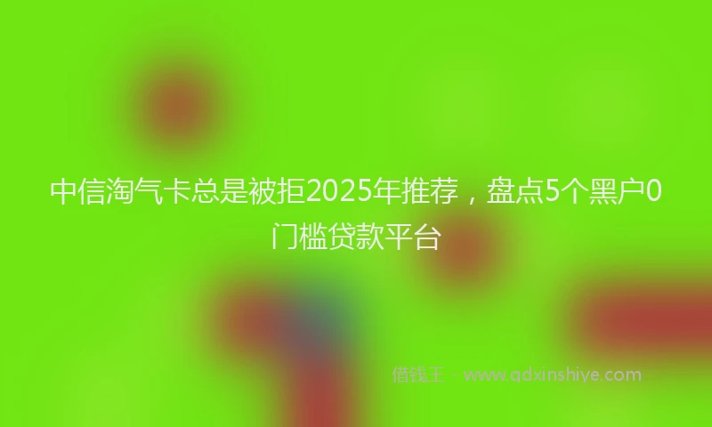 中信淘气卡总是被拒2025年推荐，盘点5个黑户0门槛贷款平台
