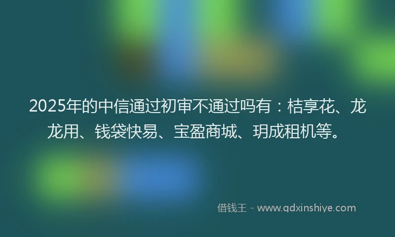 2025年的中信通过初审不通过吗有：桔享花、龙龙用、钱袋快易、宝盈商城、玥成租机等。