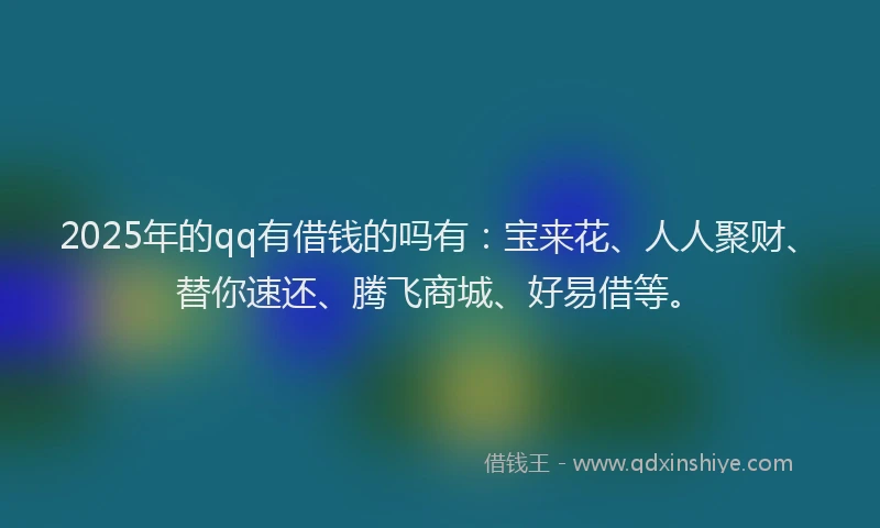 2025年的qq有借钱的吗有：宝来花、人人聚财、替你速还、腾飞商城、好易借等。