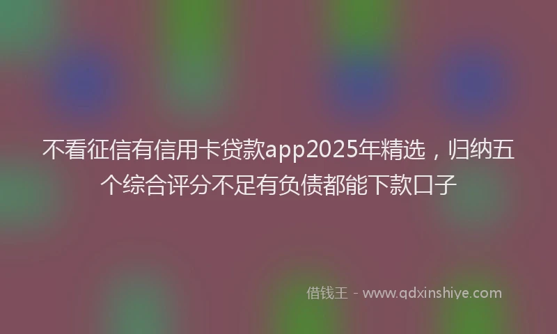 不看征信有信用卡贷款app2025年精选，归纳五个综合评分不足有负债都能下款口子
