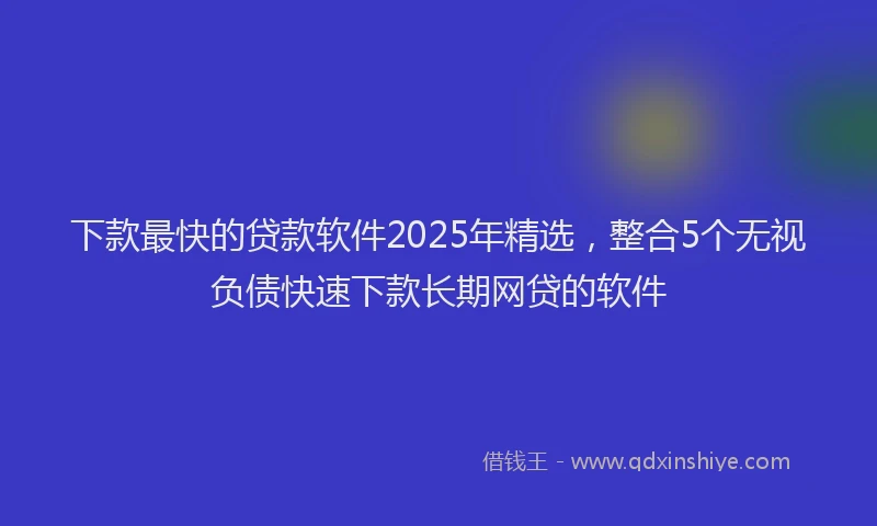 下款最快的贷款软件2025年精选，整合5个无视负债快速下款长期网贷的软件