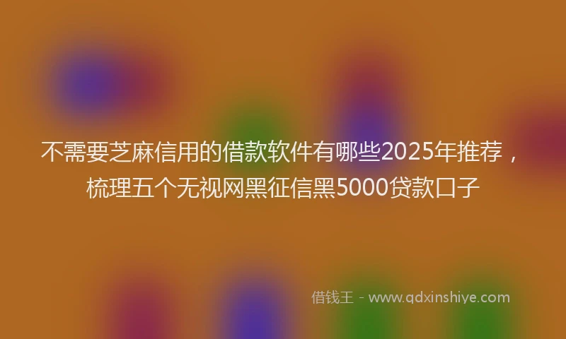 不需要芝麻信用的借款软件有哪些2025年推荐，梳理五个无视网黑征信黑5000贷款口子