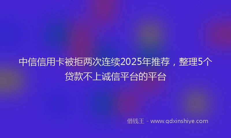 中信信用卡被拒两次连续2025年推荐，整理5个贷款不上诚信平台的平台