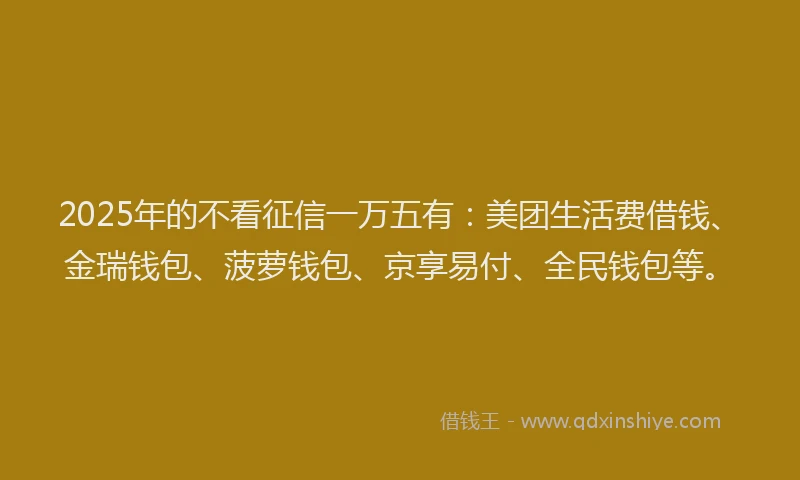 2025年的不看征信一万五有：美团生活费借钱、金瑞钱包、菠萝钱包、京享易付、全民钱包等。