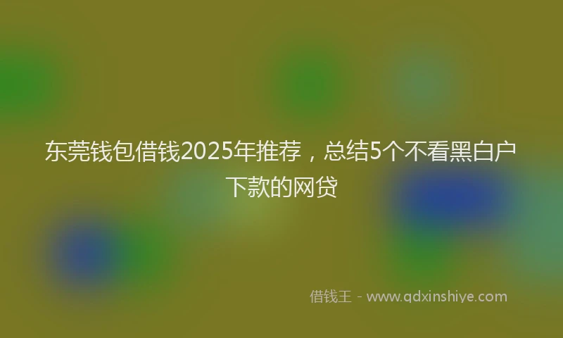 东莞钱包借钱2025年推荐，总结5个不看黑白户下款的网贷