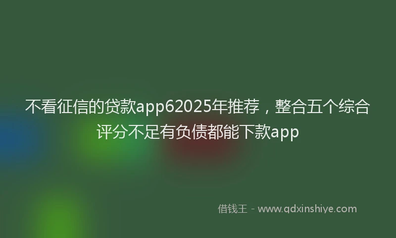 不看征信的贷款app62025年推荐，整合五个综合评分不足有负债都能下款app