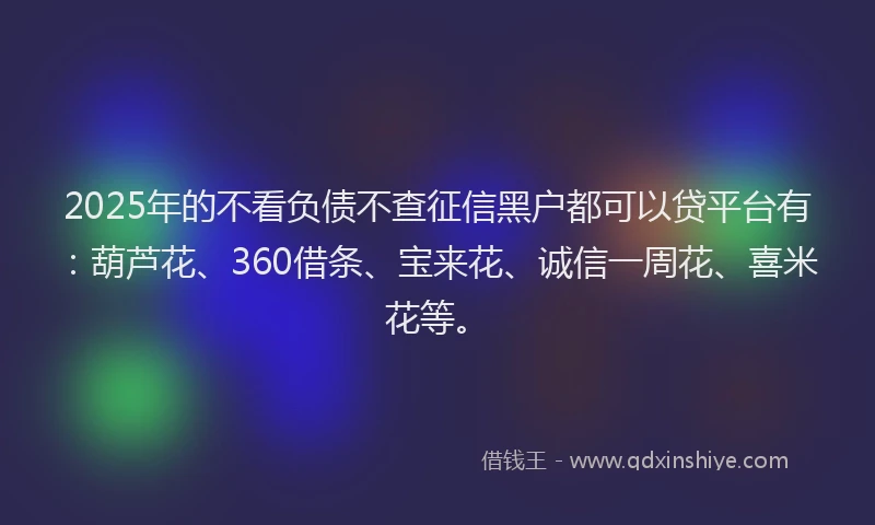2025年的不看负债不查征信黑户都可以贷平台有：葫芦花、360借条、宝来花、诚信一周花、喜米花等。