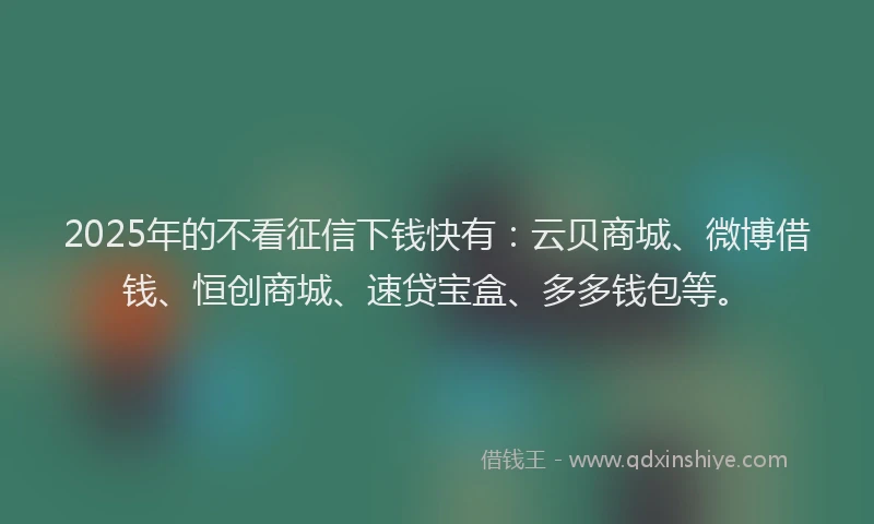 2025年的不看征信下钱快有：云贝商城、微博借钱、恒创商城、速贷宝盒、多多钱包等。