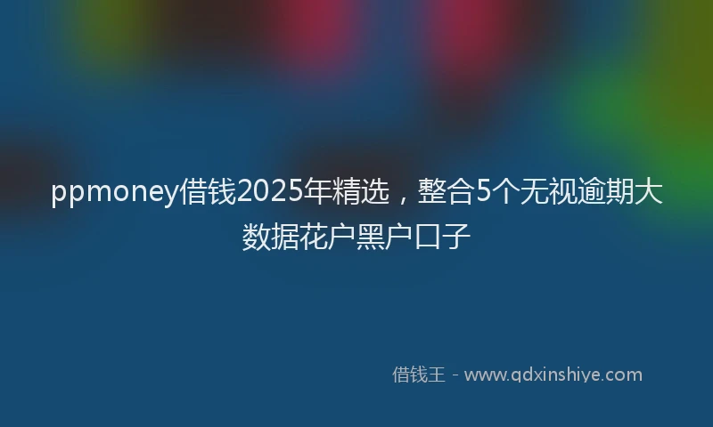 ppmoney借钱2025年精选，整合5个无视逾期大数据花户黑户口子