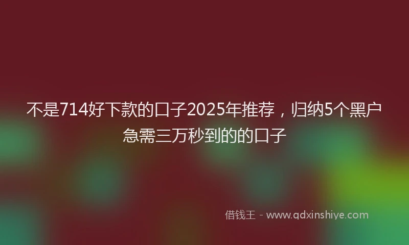 不是714好下款的口子2025年推荐，归纳5个黑户急需三万秒到的的口子