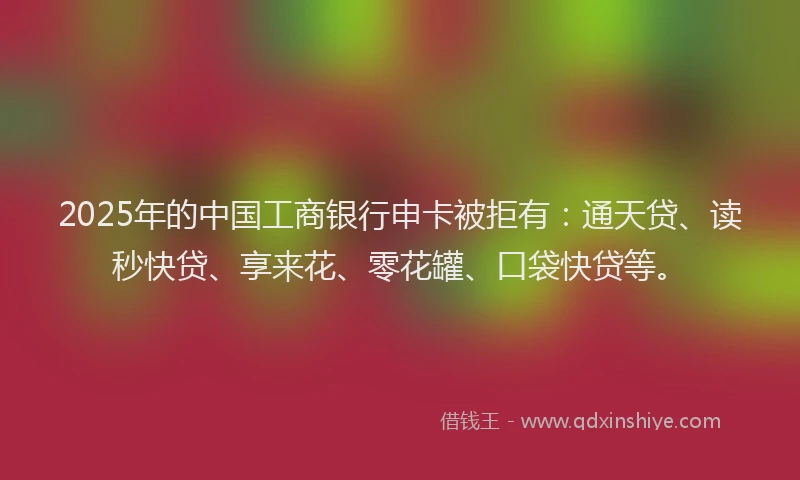 2025年的中国工商银行申卡被拒有：通天贷、读秒快贷、享来花、零花罐、口袋快贷等。