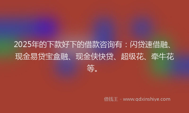 2025年的下款好下的借款咨询有：闪贷速借融、现金易贷宝盒融、现金侠快贷、超级花、牵牛花等。
