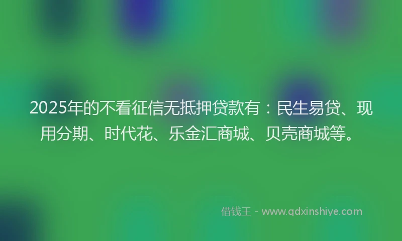 2025年的不看征信无抵押贷款有：民生易贷、现用分期、时代花、乐金汇商城、贝壳商城等。
