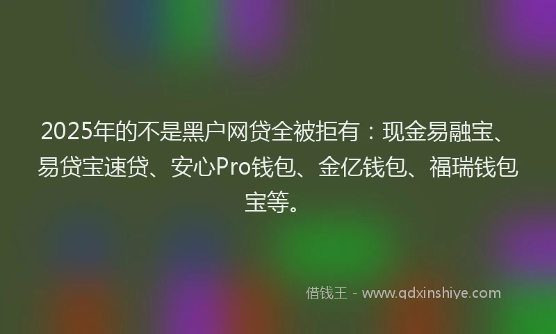 2025年的不是黑户网贷全被拒有：现金易融宝、易贷宝速贷、安心Pro钱包、金亿钱包、福瑞钱包宝等。