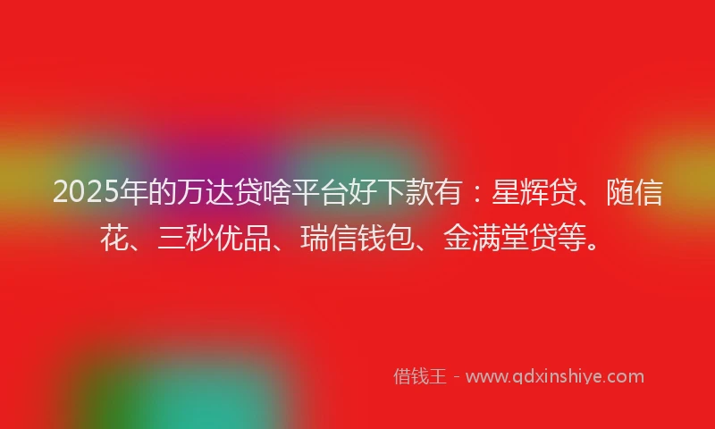 2025年的万达贷啥平台好下款有：星辉贷、随信花、三秒优品、瑞信钱包、金满堂贷等。