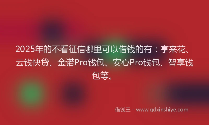 2025年的不看征信哪里可以借钱的有：享来花、云钱快贷、金诺Pro钱包、安心Pro钱包、智享钱包等。