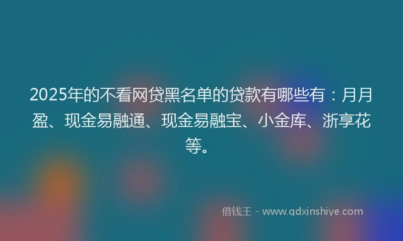 2025年的不看网贷黑名单的贷款有哪些有：月月盈、现金易融通、现金易融宝、小金库、浙享花等。