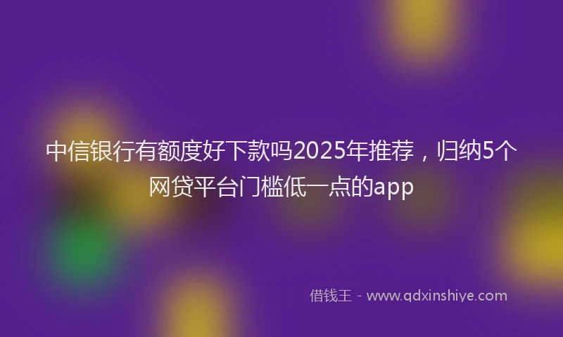 中信银行有额度好下款吗2025年推荐，归纳5个网贷平台门槛低一点的app