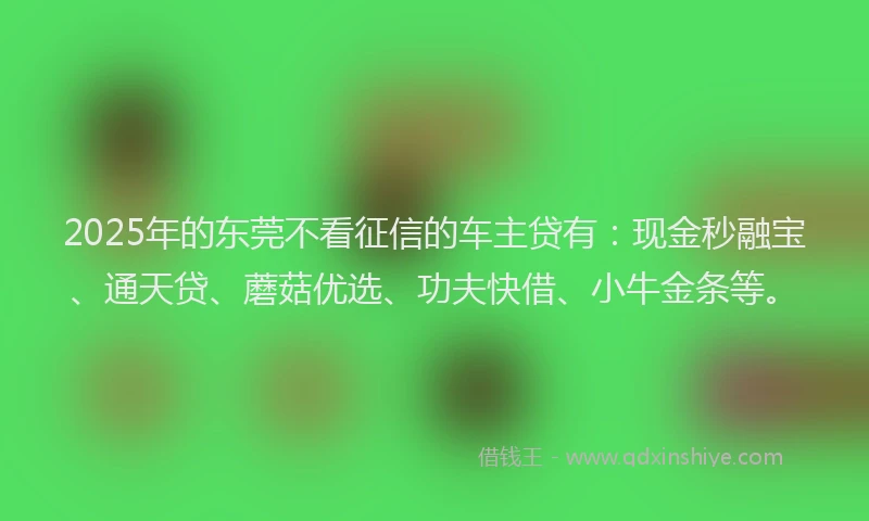 2025年的东莞不看征信的车主贷有：现金秒融宝、通天贷、蘑菇优选、功夫快借、小牛金条等。