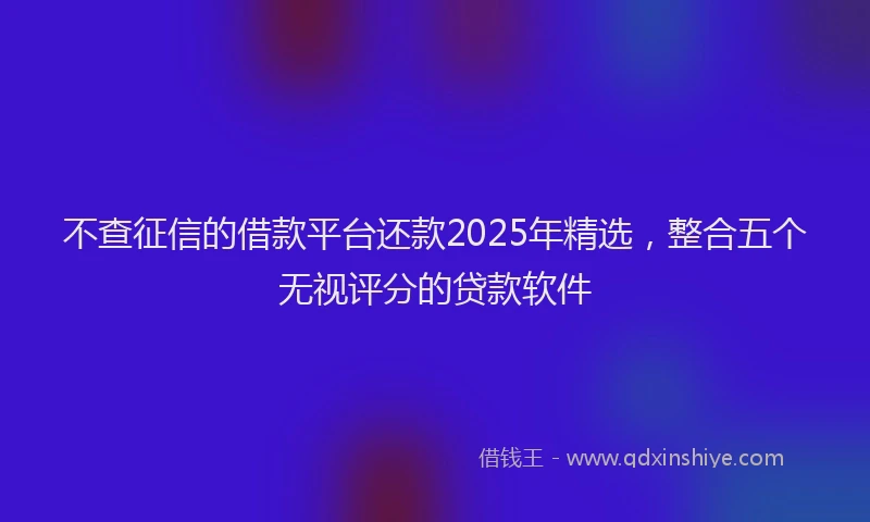 不查征信的借款平台还款2025年精选，整合五个无视评分的贷款软件