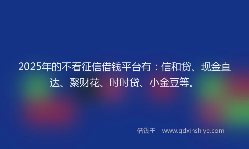 2025年的不看征信借钱平台有：信和贷、现金直达、聚财花、时时贷、小金豆等。