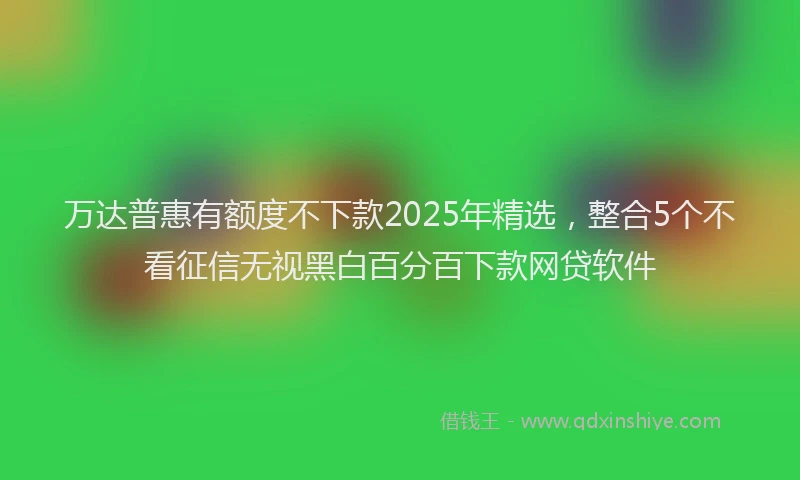 万达普惠有额度不下款2025年精选，整合5个不看征信无视黑白百分百下款网贷软件