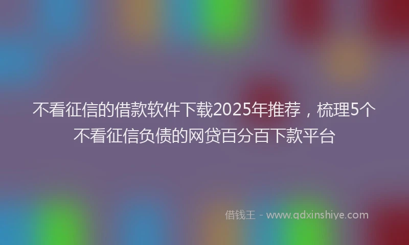 不看征信的借款软件下载2025年推荐，梳理5个不看征信负债的网贷百分百下款平台