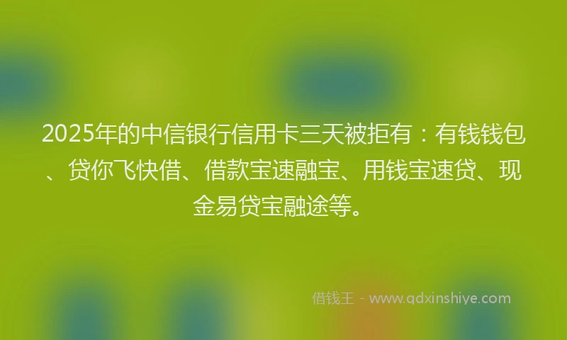 2025年的中信银行信用卡三天被拒有:有钱钱包、贷你飞快借、借款宝速融宝、用钱宝速贷、现金易贷宝融途等。