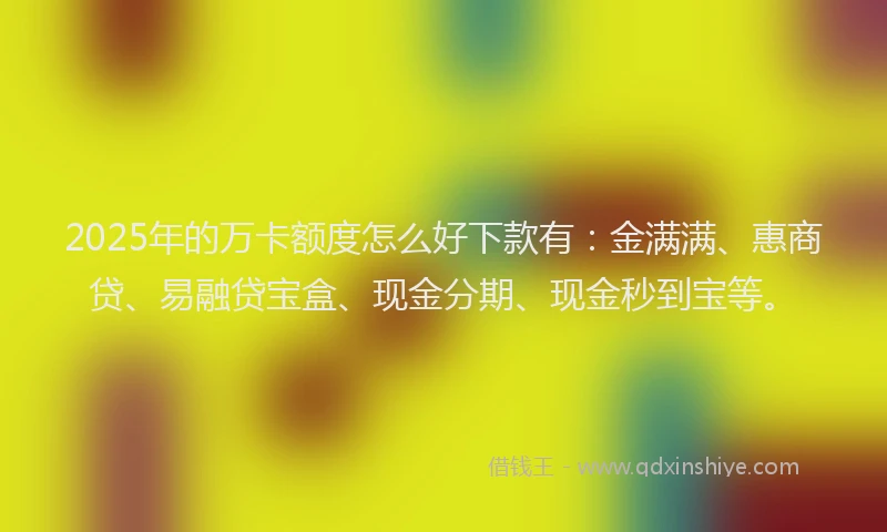 2025年的万卡额度怎么好下款有：金满满、惠商贷、易融贷宝盒、现金分期、现金秒到宝等。