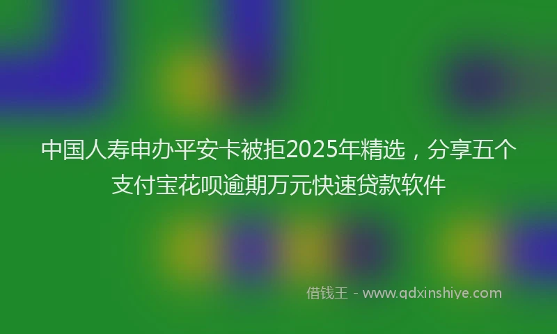 中国人寿申办平安卡被拒2025年精选,分享五个支付宝花呗逾期万元快速贷款软件