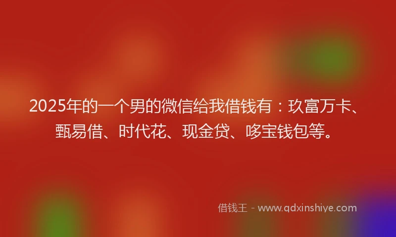 2025年的一个男的微信给我借钱有：玖富万卡、甄易借、时代花、现金贷、哆宝钱包等。