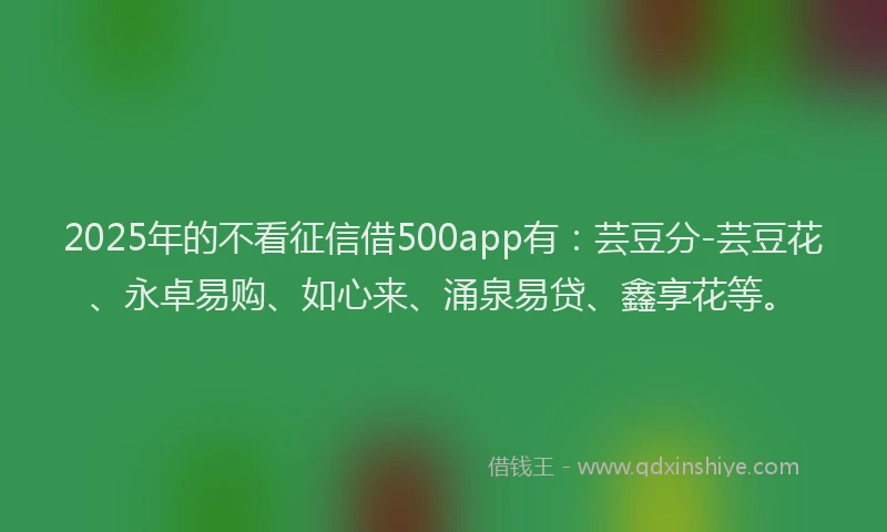2025年的不看征信借500app有：芸豆分-芸豆花、永卓易购、如心来、涌泉易贷、鑫享花等。