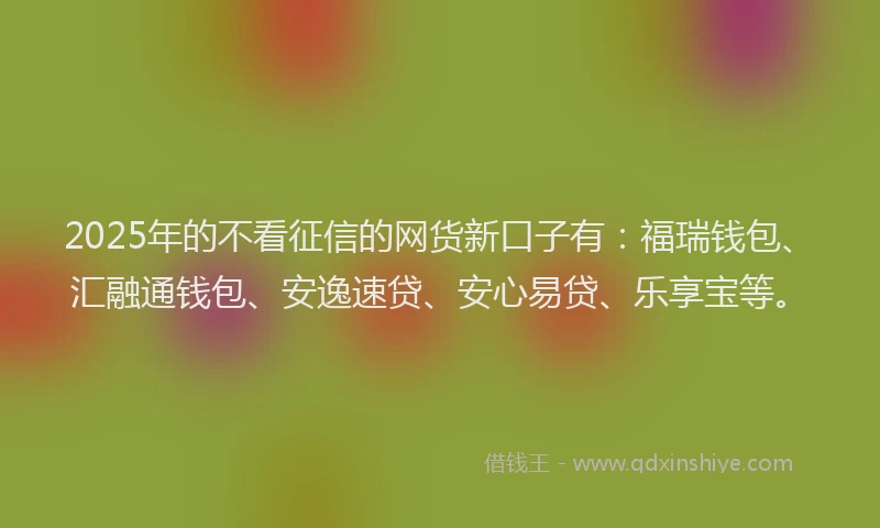 2025年的不看征信的网货新口子有：福瑞钱包、汇融通钱包、安逸速贷、安心易贷、乐享宝等。