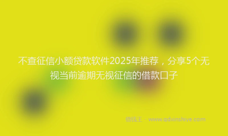 不查征信小额贷款软件2025年推荐，分享5个无视当前逾期无视征信的借款口子