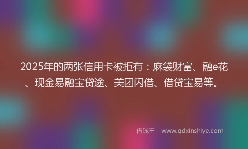 2025年的两张信用卡被拒有：麻袋财富、融e花、现金易融宝贷途、美团闪借、借贷宝易等。