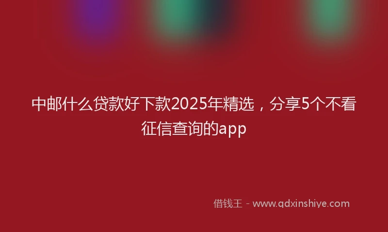 中邮什么贷款好下款2025年精选，分享5个不看征信查询的app