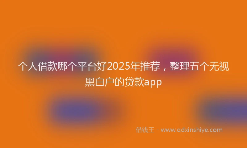 个人借款哪个平台好2025年推荐，整理五个无视黑白户的贷款app