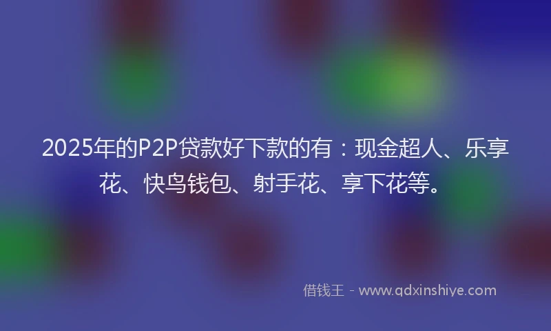 2025年的P2P贷款好下款的有：现金超人、乐享花、快鸟钱包、射手花、享下花等。