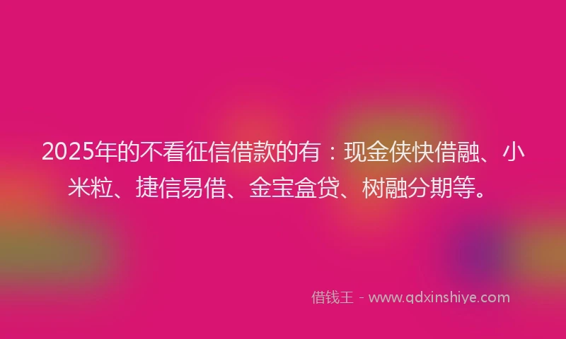 2025年的不看征信借款的有：现金侠快借融、小米粒、捷信易借、金宝盒贷、树融分期等。