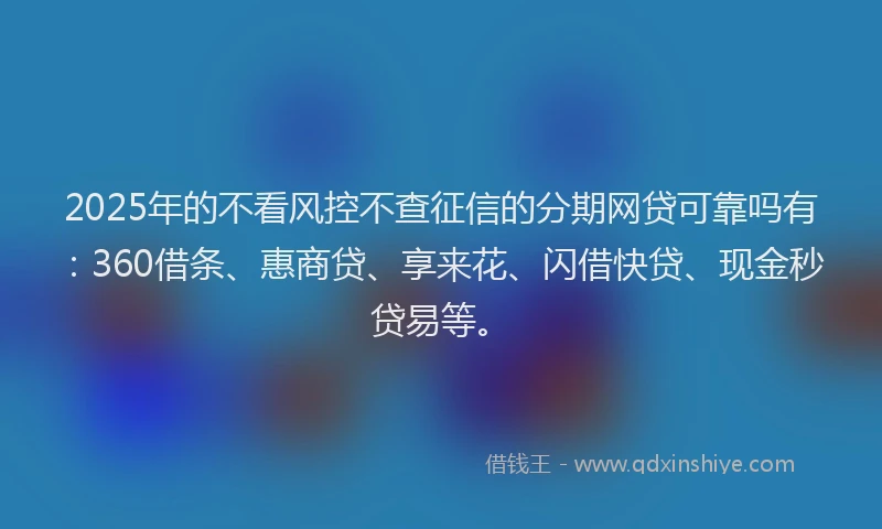 2025年的不看风控不查征信的分期网贷可靠吗有:360借条、惠商贷、享来花、闪借快贷、现金秒贷易等。