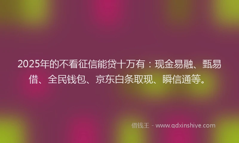 2025年的不看征信能贷十万有：现金易融、甄易借、全民钱包、京东白条取现、瞬信通等。