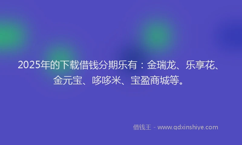 2025年的下载借钱分期乐有：金瑞龙、乐享花、金元宝、哆哆米、宝盈商城等。