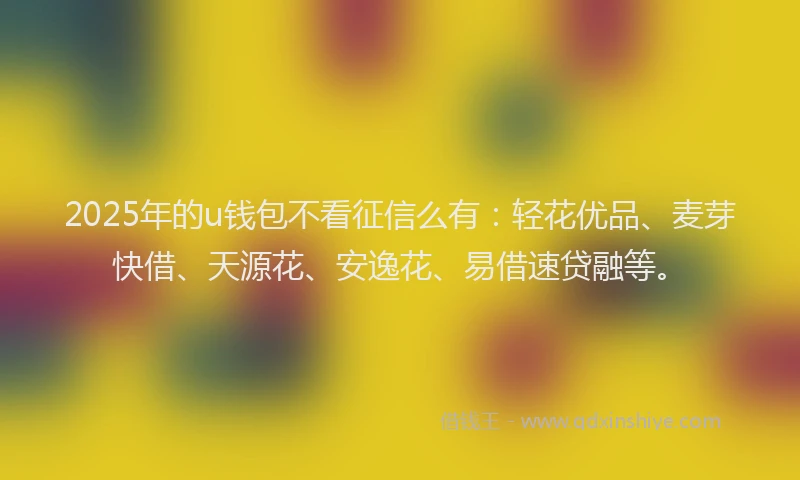 2025年的u钱包不看征信么有：轻花优品、麦芽快借、天源花、安逸花、易借速贷融等。