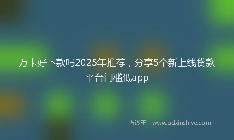 万卡好下款吗2025年推荐，分享5个新上线贷款平台门槛低app